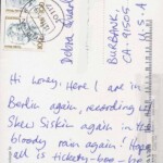 PC#93 BACK BERLIN - Mailed xx/xx/xxxx - Hi honey, Here I are in Berlin again, recording w/ Skew Siskin again in the bloody rain again! Hope all is tickety-boo-be. Home in December just in time for my b-day! Love Lemmy xxxx PC#93 BACK BERLIN - Mailed xx/xx/xxxx - Hi honey, Here I are in Berlin again, recording w/ Skew Siskin again in the bloody rain again! Hope all is tickety-boo-be. Home in December just in time for my b-day! Love Lemmy xxxx
